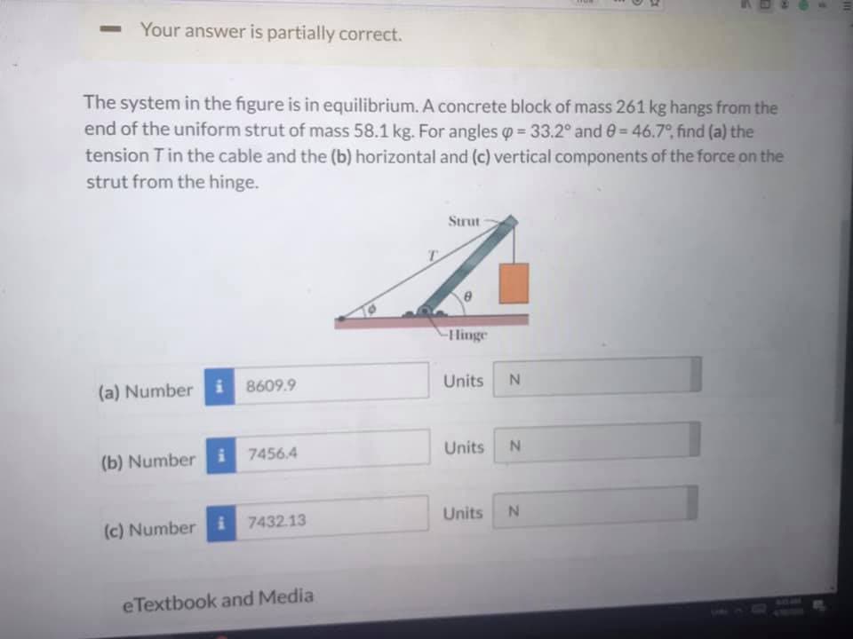 Your answer is partially correct.
The system in the figure is in equilibrium. A concrete block of mass 261 kg hangs from the
end of the uniform strut of mass 58.1 kg. For angles = 33.2° and 0= 46.7°, find (a) the
tension Tin the cable and the (b) horizontal and (c) vertical components of the force on the
strut from the hinge.
Strut
Hinge
i 8609.9
Units
N.
(a) Number
Units
i 7456.4
(b) Number
Units
i 7432.13
(c) Number i
eTextbook and Media
