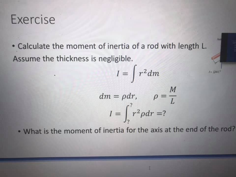 Exercise
Asi
Calculate the moment of inertia of a rod with length L.
Assume the thickness is negligible.
p2dm
dm = pdr,
p =
P =-
| = [r*pdr
- =?
What is the moment of inertia for the axis at the end of the rod?
