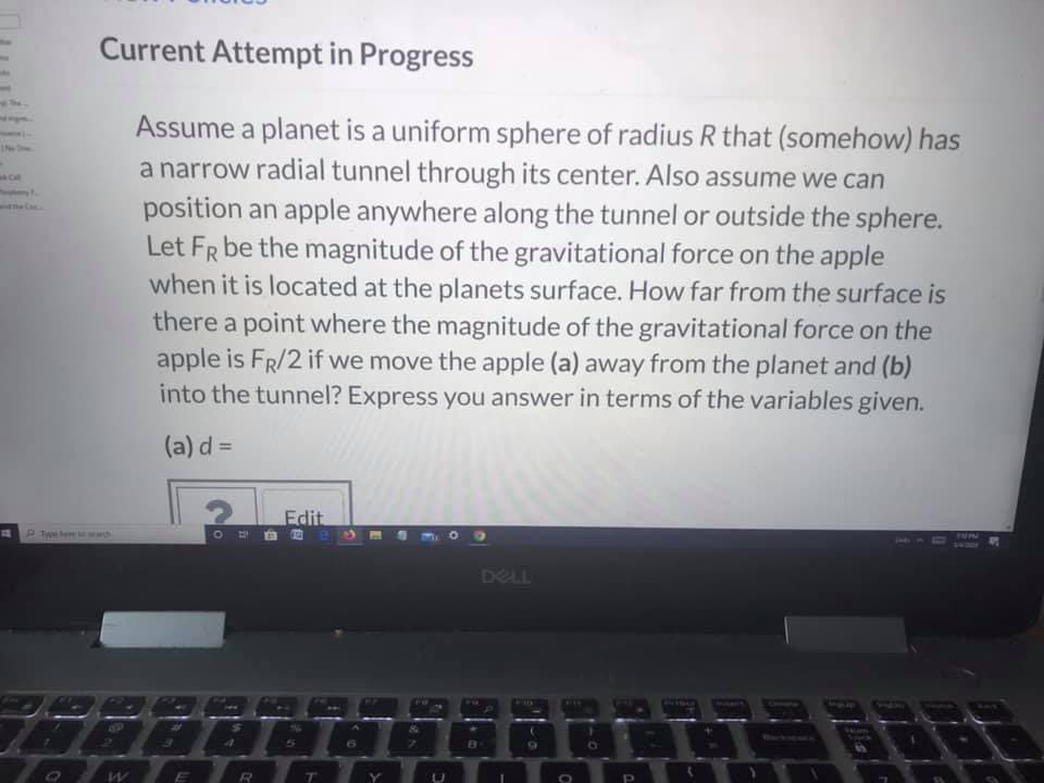 Current Attempt in Progress
Assume a planet is a uniform sphere of radius R that (somehow) has
a narrow radial tunnel through its center. Also assume we can
position an apple anywhere along the tunnel or outside the sphere.
Let FR be the magnitude of the gravitational force on the apple
when it is located at the planets surface. How far from the surface is
there a point where the magnitude of the gravitational force on the
apple is FR/2 if we move the apple (a) away from the planet and (b)
into the tunnel? Express you answer in terms of the variables given.
(a) d =
Edit
DELL
PUSH
Of
R.
