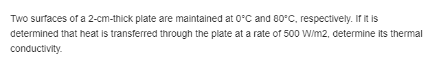 Two surfaces of a 2-cm-thick plate are maintained at 0°C and 80°C, respectively. If it is
determined that heat is transferred through the plate at a rate of 500 W/m2, determine its thermal
conductivity.
