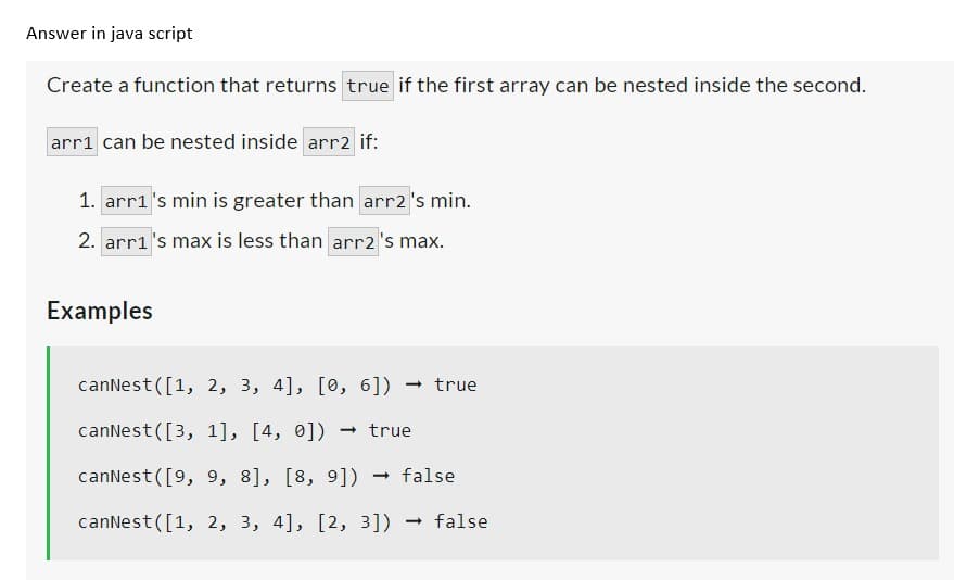 Answer in java script
Create a function that returns true if the first array can be nested inside the second.
arr1 can be nested inside arr2 if:
1. arr1's min is greater than arr2 's min.
2. arr1's max is less than arr2 's max.
Examples
canNest([1, 2, 3, 4], [0, 6])
true
canNest ([3, 1], [4, 0]) → true
canNest ([9, 9, 8], [8, 9]) → false
canNest([1, 2, 3, 4], [2, 3])
- false