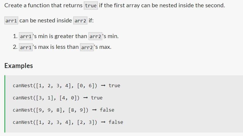 Create a function that returns true if the first array can be nested inside the second.
arr1 can be nested inside arr2 if:
1. arr1's min is greater than arr2 's min.
2. arr1's max is less than arr2 's max.
Examples
canNest ([1, 2, 3, 4], [0, 6]) → true
canNest ([3,
1], [4, 0]) → true
canNest ([9, 9, 8], [8, 9]) → false
canNest([1, 2, 3, 4], [2, 3])
- → false