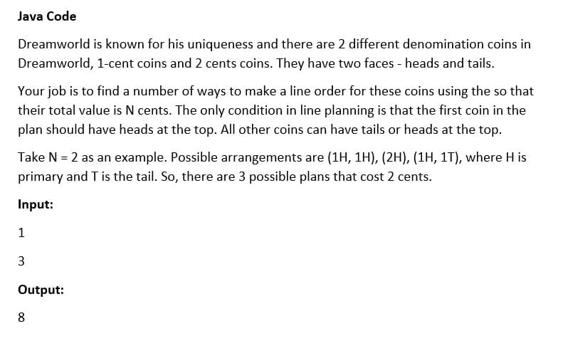 Java Code
Dreamworld is known for his uniqueness and there are 2 different denomination coins in
Dreamworld, 1-cent coins and 2 cents coins. They have two faces - heads and tails.
Your job is to find a number of ways to make a line order for these coins using the so that
their total value is N cents. The only condition in line planning is that the first coin in the
plan should have heads at the top. All other coins can have tails or heads at the top.
Take N = 2 as an example. Possible arrangements are (1H, 1H), (2H), (1H, 1T), where H is
primary and T is the tail. So, there are 3 possible plans that cost 2 cents.
Input:
1
3
Output:
8
00
