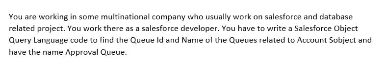 You are working in some multinational company who usually work on salesforce and database
related project. You work there as a salesforce developer. You have to write a Salesforce Object
Query Language code to find the Queue Id and Name of the Queues related to Account Sobject and
have the name Approval Queue.
