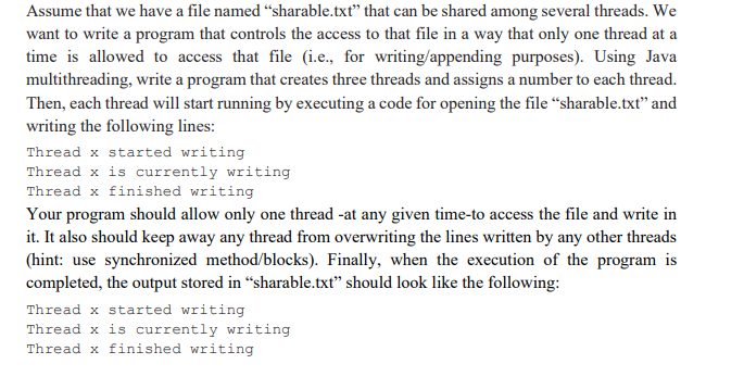 Assume that we have a file named “sharable.txt" that can be shared among several threads. We
want to write a program that controls the access to that file in a way that only one thread at a
time is allowed to access that file (i.e., for writing/appending purposes). Using Java
multithreading, write a program that creates three threads and assigns a number to each thread.
Then, each thread will start running by executing a code for opening the file "sharable.txt" and
writing the following lines:
Thread x started writing
Thread x is currently writing
Thread x finished writing
Your program should allow only one thread -at any given time-to access the file and write in
it. It also should keep away any thread from overwriting the lines written by any other threads
(hint: use synchronized method/blocks). Finally, when the execution of the program is
completed, the output stored in “sharable.txt" should look like the following:
Thread x started writing
Thread x is currently writing
Thread x finished writing
