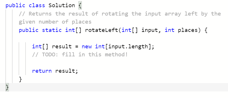 public class Solution {
// Returns the result of rotating the input array left by the
given number of places
public static int[] rotateLeft(int[] input, int places) {
int[] result = new int[input.length];
// TODO: fill in this method!
return result;
}
