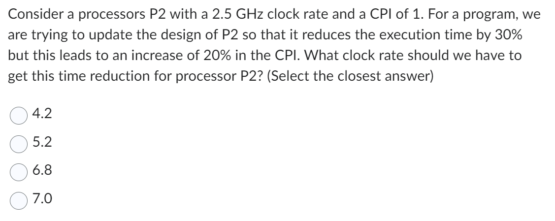 Consider a processors P2 with a 2.5 GHz clock rate and a CPI of 1. For a program, we
are trying to update the design of P2 so that it reduces the execution time by 30%
but this leads to an increase of 20% in the CPI. What clock rate should we have to
get this time reduction for processor P2? (Select the closest answer)
4.2
5.2
6.8
7.0