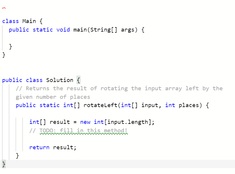 class Main {
public static void main(String[] args) {
}
}
public class Solution {
// Returns the result of rotating the input array left by the
given number of places
public static int[] rotateleft(int[] input, int places) {
int[] result = new int[input.length];
// TODO: fill in this method!
return result;
}
