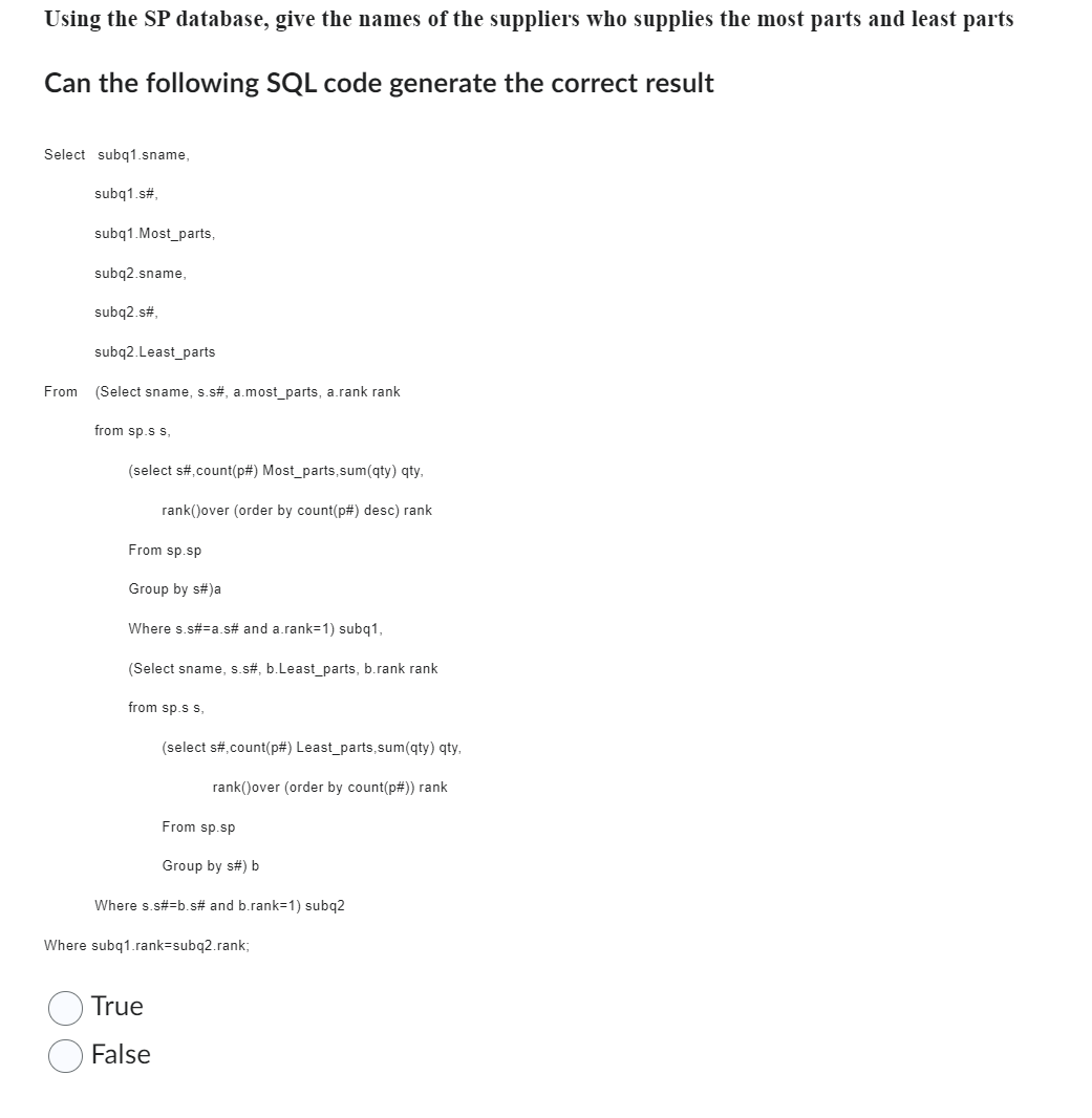 Using the SP database, give the names of the suppliers who supplies the most parts and least parts
Can the following SQL code generate the correct result
Select subq1.sname,
subq1.s#,
subq1.Most_parts,
subq2.sname,
subq2.s#,
subq2.Least_parts
From (Select sname, s.s#, a.most_parts, a.rank rank
from sp.s s.
(select s#,count(p#) Most_parts,sum(qty) qty,
rank()over (order by count(p#) desc) rank
From sp.sp
Group by s#)a
Where s.s#=a.s# and a.rank=1) subq1,
(Select sname, s.s#, b.Least_parts, b.rank rank
from sp.s s,
(select s#,count(p#) Least_parts,sum(qty) qty,
rank()over (order by count(p#)) rank
From sp.sp
True
False
Group by s#) b
Where s.s#=b.s# and b.rank=1) subq2
Where subq1.rank=subq2.rank;