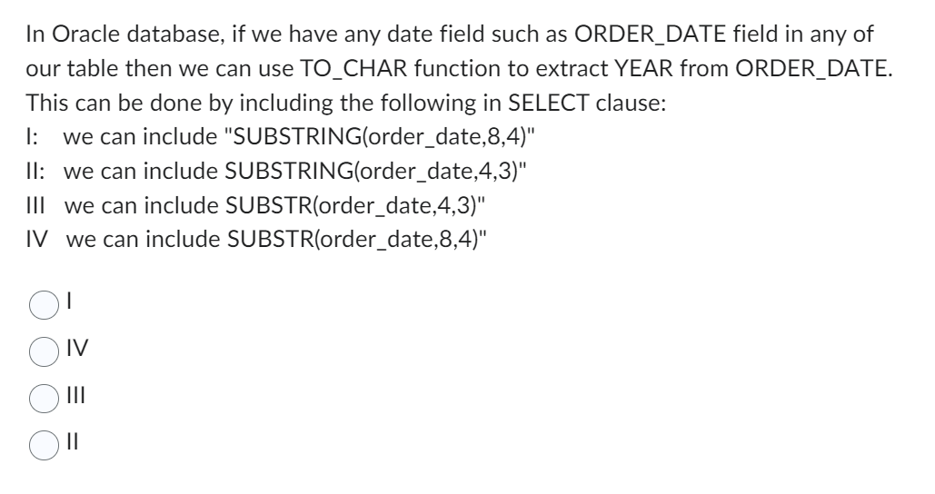 In Oracle database, if we have any date field such as ORDER_DATE field in any of
our table then we can use TO_CHAR function to extract YEAR from ORDER_DATE.
This can be done by including the following in SELECT clause:
1: we can include "SUBSTRING(order_date,8,4)"
II: we can include SUBSTRING(order_date,4,3)"
III we can include SUBSTR(order_date,4,3)"
IV we can include SUBSTR(order_date,8,4)"
IV