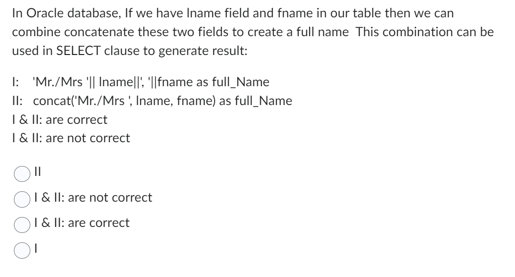 In Oracle database, If we have Iname field and fname in our table then we can
combine concatenate these two fields to create a full name This combination can be
used in SELECT clause to generate result:
I: 'Mr./Mrs '|| Iname||', '||fname as full_Name
II: concat('Mr./Mrs ', Iname, fname) as full_Name
I & II: are correct
I & II: are not correct
||
I & II: are not correct
I & II: are correct