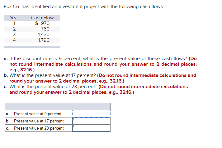 Fox Co. has identified an investment project with the following cash flows.
Year
Cash Flow
$ 970
760
1
1,430
1,790
a. If the discount rate is 9 percent, what is the present value of these cash flows? (Do
not round intermediate calculations and round your answer to 2 decimal places,
e.g., 32.16.)
b. What is the present value at 17 percent? (Do not round intermediate calculations and
round your answer to 2 decimal places, e.g., 32.16.)
c. What is the present value at 23 percent? (Do not round intermediate calculations
and round your answer to 2 decimal places, e.g., 32.16.)
a. Present value at 9 percent
b. Present value at 17 percent
c. Present value at 23 percent
-234
