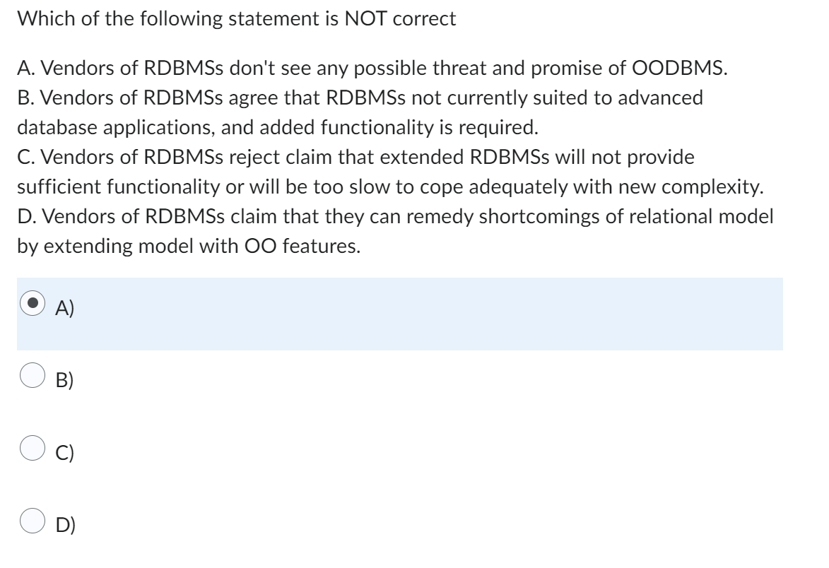Which of the following statement is NOT correct
A. Vendors of RDBMSS don't see any possible threat and promise of OODBMS.
B. Vendors of RDBMSs agree that RDBMSS not currently suited to advanced
database applications, and added functionality is required.
C. Vendors of RDBMSs reject claim that extended RDBMSS will not provide
sufficient functionality or will be too slow to cope adequately with new complexity.
D. Vendors of RDBMSs claim that they can remedy shortcomings of relational model
by extending model with OO features.
A)
B)
D)