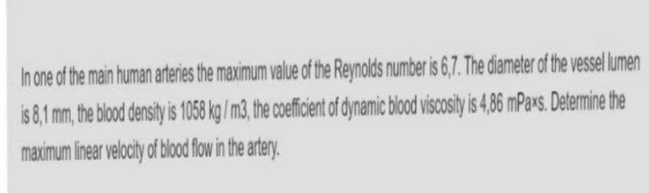 In one of the main human arteries the maximum value of the Reynolds number is 6,7. The diameter of the vessl lumen
is 8,1 mm, the blood density is 1058 kg / m3, the coefficient of dynamic blood viscosity i 4,6 mPaxs. Determine the
maximum linear velocity of blod flow in the artery.

