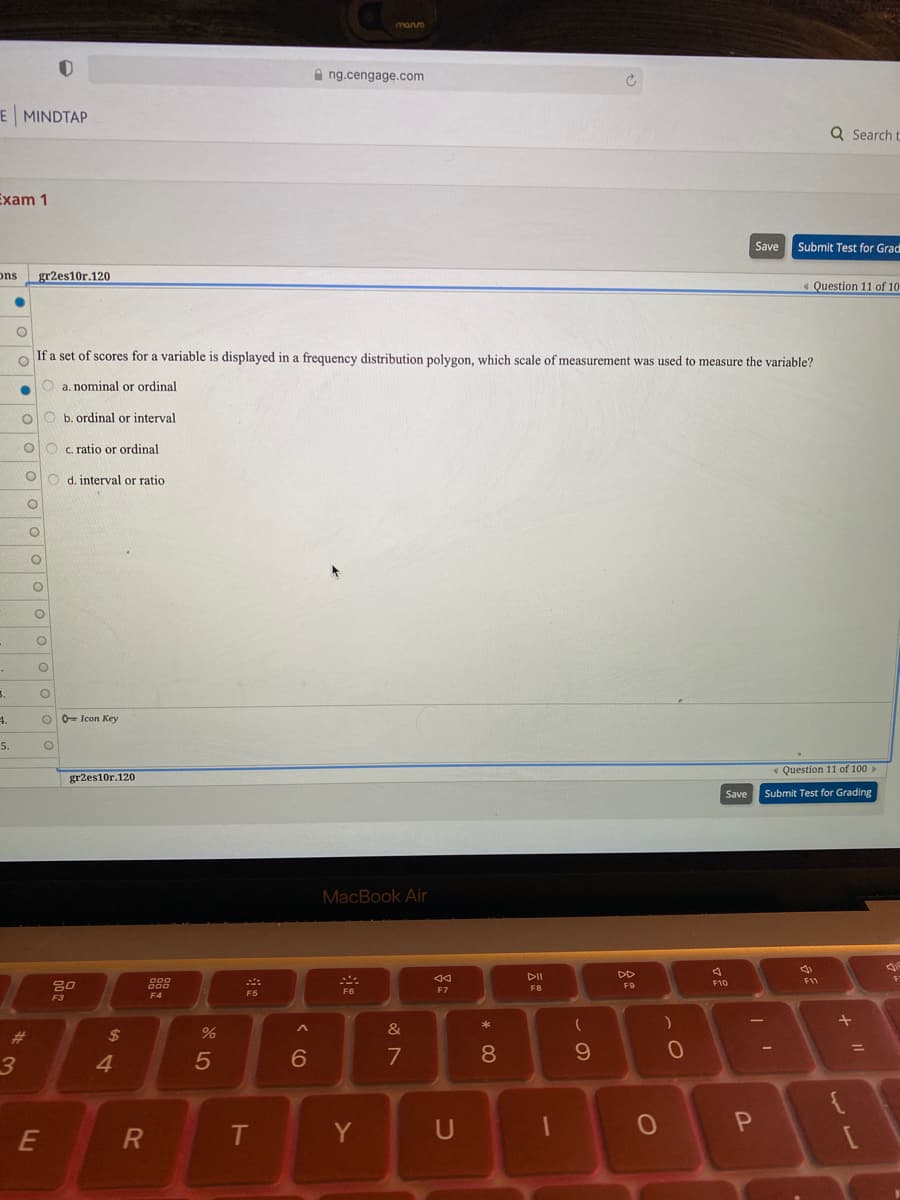 monvo
A ng.cengage.com
E MINDTAP
Q Search t
Exam 1
Save
Submit Test for Grad
ons
gr2es10r.120
« Question 11 of 10
If a set of scores for a variable is displayed in a frequency distribution polygon, which scale of measurement was used to measure the variable?
O a. nominal or ordinal
b. ordinal or interval
O O c. ratio or ordinal
O o d. interval or ratio
3.
4.
0= Icon Key
5.
« Question 11 of 100 »
gr2es10r.120
Save
Submit Test for Grading
MacBook Air
DI
DD
80
888
F10
F11
F8
F9
F5
F6
F7
F3
F4
&
%23
2$
4.
5
6
7
8.
E
T
Y
