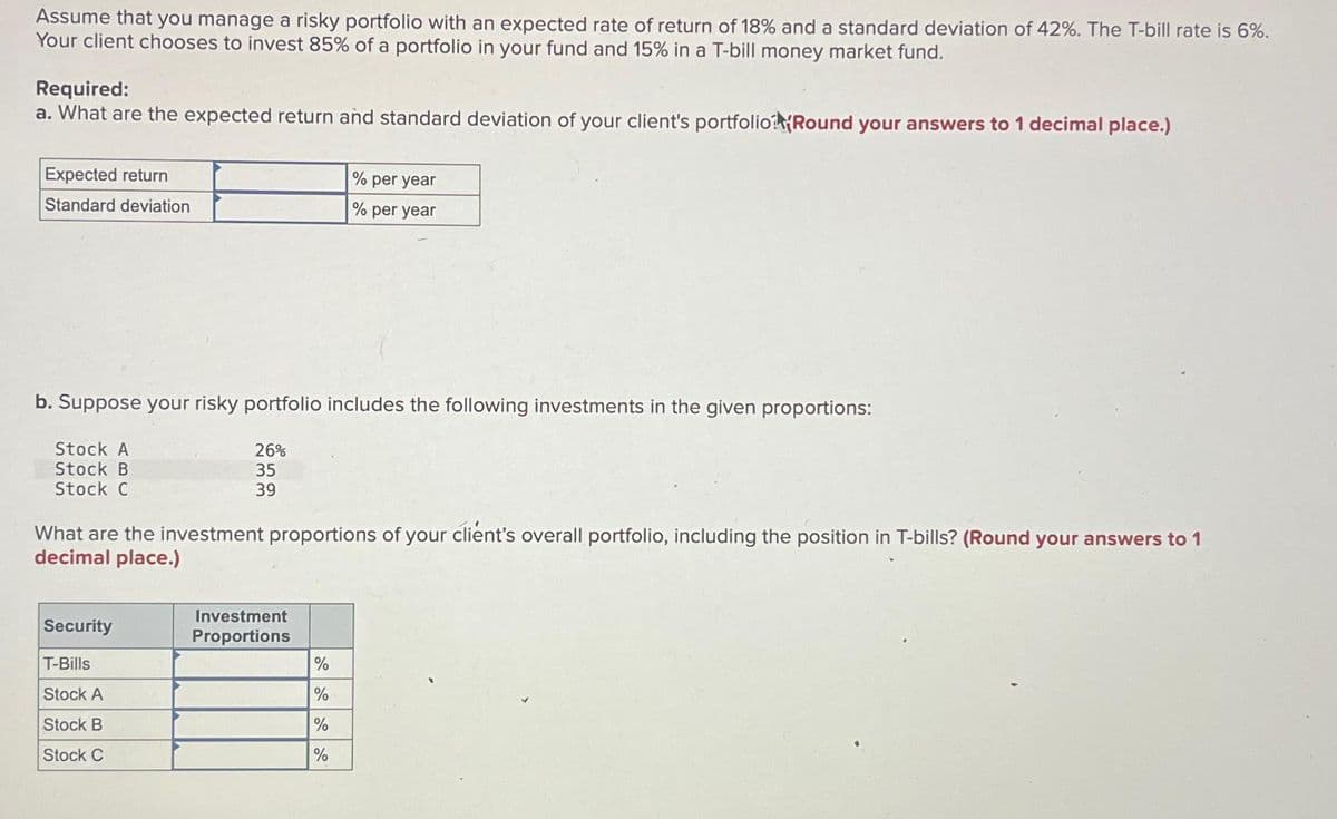 Assume that you manage a risky portfolio with an expected rate of return of 18% and a standard deviation of 42%. The T-bill rate is 6%.
Your client chooses to invest 85% of a portfolio in your fund and 15% in a T-bill money market fund.
Required:
a. What are the expected return and standard deviation of your client's portfolio (Round your answers to 1 decimal place.)
Expected return
Standard deviation
b. Suppose your risky portfolio includes the following investments in the given proportions:
26%
35
39
Stock A
Stock B
Stock C
What are the investment proportions of your client's overall portfolio, including the position in T-bills? (Round your answers to 1
decimal place.)
Security
T-Bills
Stock A
Stock B
Stock C
% per year
% per year
Investment
Proportions
%
%
%
%