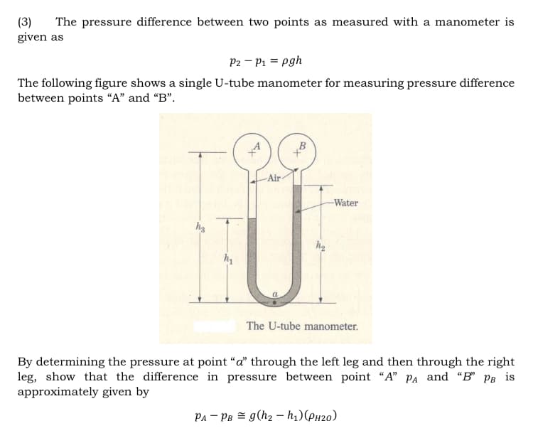 (3)
given as
The pressure difference between two points as measured with a manometer is
P2 – P1 = pgh
The following figure shows a single U-tube manometer for measuring pressure difference
between points “A" and "B".
-Air
Water
The U-tube manometer.
By determining the pressure at point “a" through the left leg and then through the right
leg, show that the difference in pressure between point "A" Pa and “B' PB is
approximately given by
Pa – PB = g(h2 – h1)(PH20)
