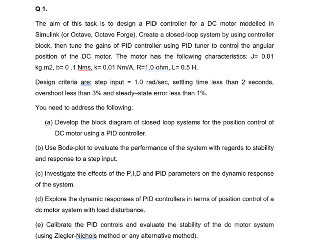 Q 1.
The aim of this task is to design a PID controller for a DC motor modelled in
Simulink (or Octave, Octave Forge). Create a closed-loop system by using controller
block, then tune the gains of PID controller using PID tuner to control the angular
position of the DC motor. The motor has the following characteristics: J= 0.01
kg.m2, b= 0.1 Nms, k= 0.01 Nm/A, R=1.0 ohm, L= 0.5 H.
Design criteria are: step input = 1.0 rad/sec, settling time less than 2 seconds,
overshoot less than 3% and steady-state error less than 1%.
You need to address the following:
(a) Develop the block diagram of closed loop systems for the position control of
DC motor using a PID controller.
(b) Use Bode-plot to evaluate the performance of the system with regards to stability
and response to a step input.
(c) Investigate the effects of the P,I,D and PID parameters on the dynamic response
of the system.
(d) Explore the dynamic responses of PID controllers in terms of position control of a
dc motor system with load disturbance.
(e) Calibrate the PID controls and evaluate the stability of the dc motor system
(using Ziegler-Nichols method or any alternative method).