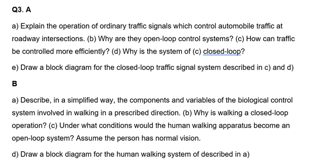 Q3. A
a) Explain the operation of ordinary traffic signals which control automobile traffic at
roadway intersections. (b) Why are they open-loop control systems? (c) How can traffic
be controlled more efficiently? (d) Why is the system of (c) closed-loop?
e) Draw a block diagram for the closed-loop traffic signal system described in c) and d)
B
a) Describe, in a simplified way, the components and variables of the biological control
system involved in walking in a prescribed direction. (b) Why is walking a closed-loop
operation? (c) Under what conditions would the human walking apparatus become an
open-loop system? Assume the person has normal vision.
d) Draw a block diagram for the human walking system of described in a)