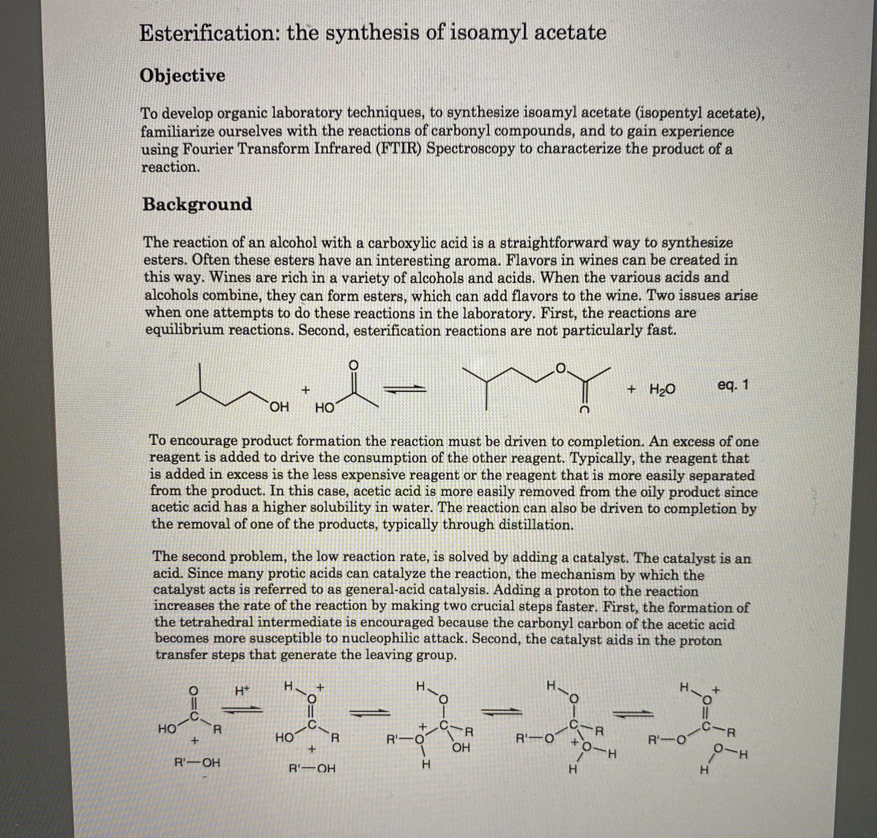 Esterification: the synthesis of isoamyl acetate
Objective
To develop organic laboratory techniques, to synthesize isoamyl acetate (isopentyl acetate),
familiarize ourselves with the reactions of carbonyl compounds, and to gain experience
using Fourier Transform Infrared (FTIR) Spectroscopy to characterize the product of a
reaction.
Background
The reaction of an alcohol with a carboxylic acid is a straightforward way to synthesize
esters. Often these esters have an interesting aroma. Flavors in wines can be created in
this way. Wines are rich in a variety of alcohols and acids. When the various acids and
alcohols combine, they can form esters, which can add flavors to the wine. Two issues arise
when one attempts to do these reactions in the laboratory. First, the reactions are
equilibrium reactions. Second, esterification reactions are not particularly fast.
O.
+ H2O
eq. 1
ОН
Но
To encourage product formation the reaction must be driven to completion. An excess of one
reagent is added to drive the consumption of the other reagent. Typically, the reagent that
is added in excess is the less expensive reagent or the reagent that is more easily separated
from the product. In this case, acetic acid is more easily removed from the oily product since
acetic acid has a higher solubility in water. The reaction can also be driven to completion by
the removal of one of the products, typically through distillation.
The second problem, the low reaction rate, is solved by adding a catalyst. The catalyst is an
acid. Since many protic acids can catalyze the reaction, the mechanism by which the
catalyst acts is referred to as general-acid catalysis. Adding a proton to the reaction
increases the rate of the reaction by making two crucial steps faster. First, the formation of
the tetrahedral intermediate is encouraged because the carbonyl carbon of the acetic acid
becomes more susceptible to nucleophilic attack. Second, the catalyst aids in the proton
transfer steps that generate the leaving group.
Н+
н,
Н.
H.
H.
-C.
Но
.C
FR
%3D
C-R
Но
R'-O
R'-O
R'-O
ОН
0-H
R'-OH
R'-OH
H.
H.
