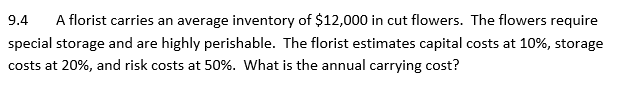 9.4 A florist carries an average inventory of $12,000 in cut flowers. The flowers require
special storage and are highly perishable. The florist estimates capital costs at 10%, storage
costs at 20%, and risk costs at 50%. What is the annual carrying cost?