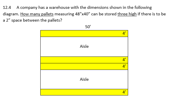 12.4 A company has a warehouse with the dimensions shown in the following
diagram. How many pallets measuring 48"x40" can be stored three high if there is to be
a 2" space between the pallets?
50'
Aisle
Aisle
4'
4'
4'
R
4'