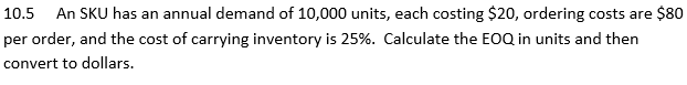10.5 An SKU has an annual demand of 10,000 units, each costing $20, ordering costs are $80
per order, and the cost of carrying inventory is 25%. Calculate the EOQ in units and then
convert to dollars.