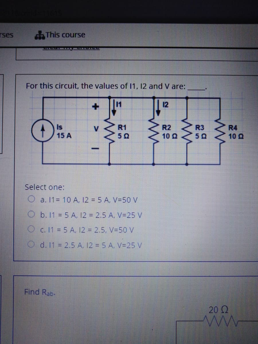 rses
This course
For this circuit, the values of 1, 12 and V are:
12
Is
15 A
R1
R2
R3
50
R4
50
10 Q
10 Q
-
Select one:
O a. 11= 10 A, 12 = 5 A, V=50 V
O b. 11 = 5 A, 12 = 2.5 A, V=25 V
Oc. 11 = 5 A, 12 = 2.5, V=50 V
O d. It 2.5 A 12 = 5 A. V=25 V
Find Rab.
20 2
