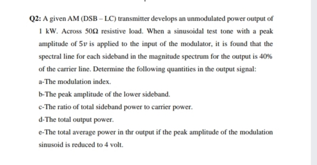 Q2: A given AM (DSB – LC) transmitter develops an unmodulated power output of
1 kW. Across 50N resistive load. When a sinusoidal test tone with a peak
amplitude of 5v is applied to the input of the modulator, it is found that the
spectral line for each sideband in the magnitude spectrum for the output is 40%
of the carrier line. Determine the following quantities in the output signal:
a-The modulation index.
b-The peak amplitude of the lower sideband.
c-The ratio of total sideband power to carrier power.
d-The total output power.
e-The total average power in thr output if the peak amplitude of the modulation
sinusoid is reduced to 4 volt.
