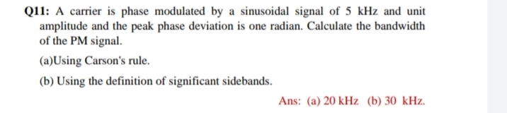 Q11: A carrier is phase modulated by a sinusoidal signal of 5 kHz and unit
amplitude and the peak phase deviation is one radian. Calculate the bandwidth
of the PM signal.
(a)Using Carson's rule.
(b) Using the definition of significant sidebands.
Ans: (a) 20 kHz (b) 30 kHz.
