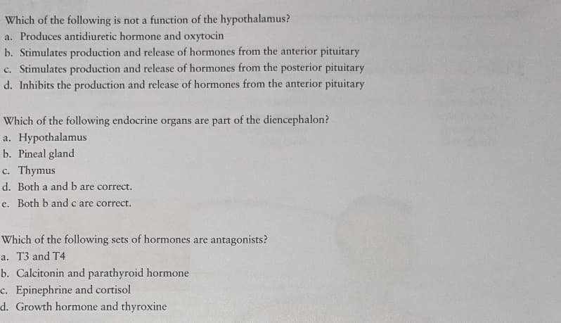 Which of the following is not a function of the hypothalamus?
a. Produces antidiuretic hormone and oxytocin
b. Stimulates production and release of hormones from the anterior pituitary
c. Stimulates production and release of hormones from the posterior pituitary
d. Inhibits the production and release of hormones from the anterior pituitary
Which of the following endocrine organs are part of the diencephalon?
a. Hypothalamus
b. Pineal gland
c. Thymus
с.
d. Both a and b are correct.
e. Both b and c are correct.
е.
Which of the following sets of hormones are antagonists?
a. T3 and T4
b. Calcitonin and parathyroid hormone
c. Epinephrine and cortisol
d. Growth hormone and thyroxine
