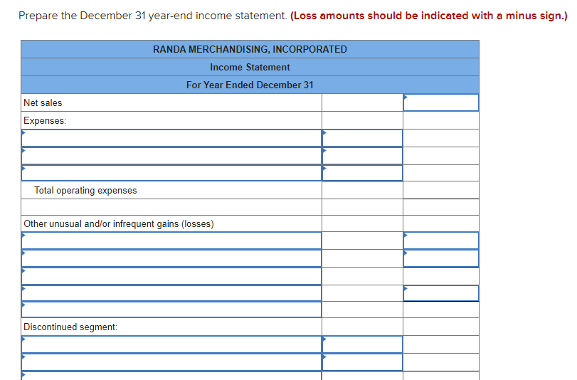 Prepare the December 31 year-end income statement. (Loss amounts should be indicated with a minus sign.)
Net sales
Expenses:
Total operating expenses
RANDA MERCHANDISING, INCORPORATED
Income Statement
For Year Ended December 31
Other unusual and/or infrequent gains (losses)
Discontinued segment: