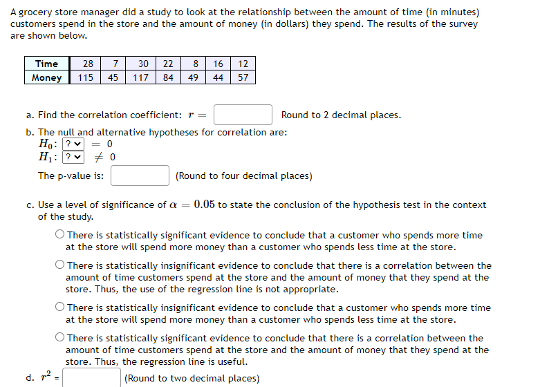 A grocery store manager did a study to look at the relationship between the amount of time (in minutes)
customers spend in the store and the amount of money (in dollars) they spend. The results of the survey
are shown below.
Time 28 7 30 22
Money 115 45 117
8 16 12
57
84 49 44
d. ²
a. Find the correlation coefficient: r =
b. The null and alternative hypotheses for correlation are:
Ho: ? ✓ = 0
H₁: ?
0
The p-value is:
Round to 2 decimal places.
(Round to four decimal places)
c. Use a level of significance of a = 0.05 to state the conclusion of the hypothesis test in the context
of the study.
O There is statistically significant evidence to conclude that a customer who spends more time
at the store will spend more money than a customer who spends less time at the store.
There is statistically insignificant evidence to conclude that there is a correlation between the
amount of time customers spend at the store and the amount of money that they spend at the
store. Thus, the use of the regression line is not appropriate.
There is statistically insignificant evidence to conclude that a customer who spends more time
at the store will spend more money than a customer who spends less time at the store.
O There is statistically significant evidence to conclude that there is a correlation between the
amount of time customers spend at the store and the amount of money that they spend at the
store. Thus, the regression line is useful.
(Round to two decimal places)