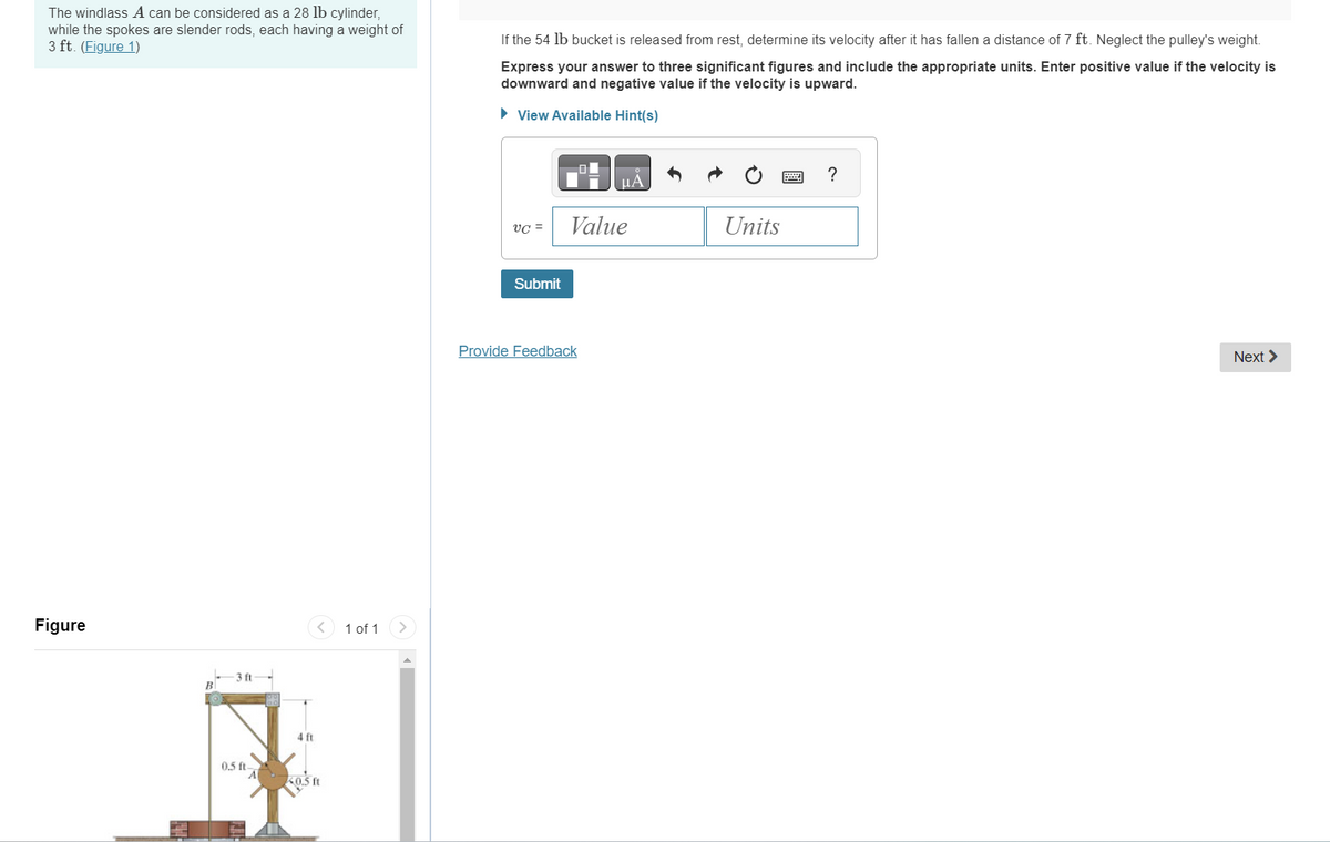 The windlass A can be considered as a 28 lb cylinder,
while the spokes are slender rods, each having a weight of
3 ft. (Figure 1)
Figure
-3 ft
0.5 ft-
4 ft
A 40.5 ft
1 of 1
If the 54 lb bucket is released from rest, determine its velocity after it has fallen a distance of 7 ft. Neglect the pulley's weight.
Express your answer to three significant figures and include the appropriate units. Enter positive value if the velocity is
downward and negative value if the velocity is upward.
► View Available Hint(s)
VC =
Submit
Value
Provide Feedback
Units
?
Next >