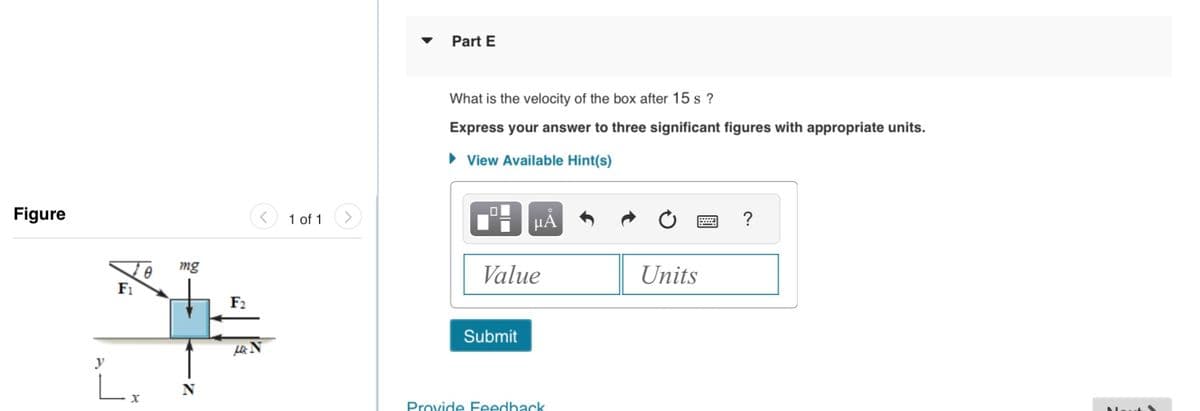Figure
y
F₁
X
0
mg
2
F2
HN
1 of 1
Part E
What is the velocity of the box after 15 s?
Express your answer to three significant figures with appropriate units.
► View Available Hint(s)
μA
Value
Submit
Provide Feedback
Units
?