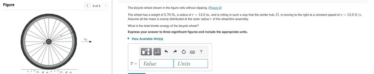 Figure
<
Vo
3 of 3
The bicycle wheel shown in the figure rolls without slipping. (Figure 3)
The wheel has a weight of 5.70 lb, a radius of r = 13.0 in, and is rolling in such a way that the center hub, O, is moving to the right at a constant speed of v = = 12.0 ft/s.
Assume all the mass is evenly distributed at the outer radius r of the wheel/tire assembly.
What is the total kinetic energy of the bicycle wheel?
Express your answer to three significant figures and include the appropriate units.
► View Available Hint(s)
T =
μĂ
Value
Units
?