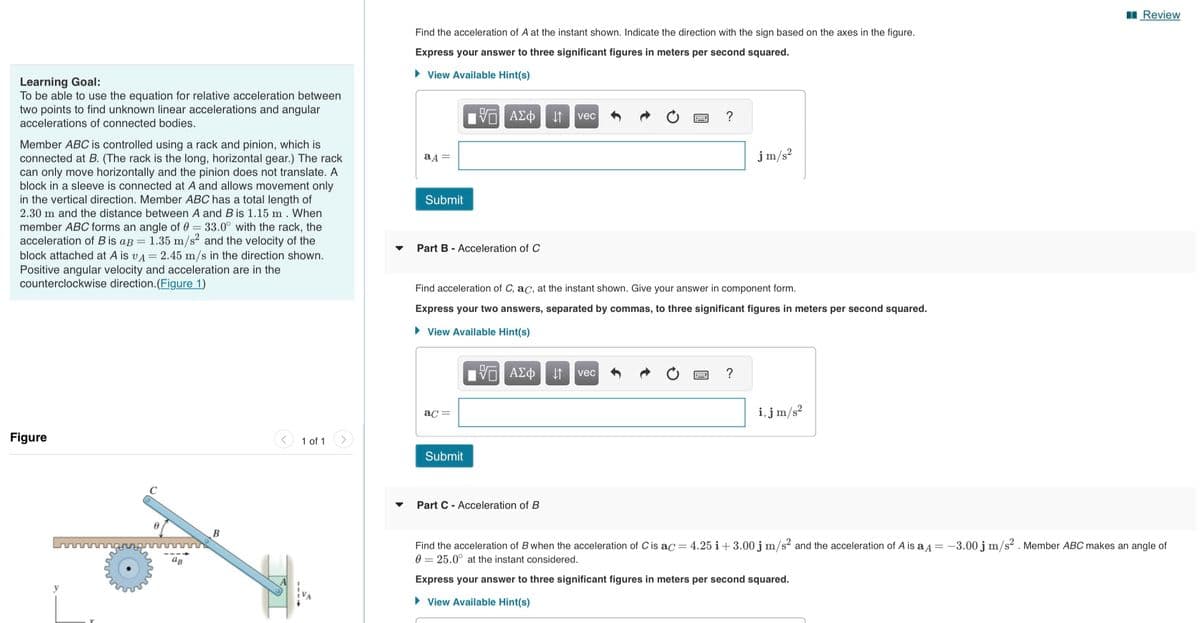 Learning Goal:
To be able to use the equation for relative acceleration between
two points to find unknown linear accelerations and angular
accelerations of connected bodies.
Member ABC is controlled using a rack and pinion, which is
connected at B. (The rack is the long, horizontal gear.) The rack
can only move horizontally and the pinion does not translate. A
block in a sleeve is connected at A and allows movement only
in the vertical direction. Member ABC has a total length of
2.30 m and the distance between A and B is 1.15 m. When
member ABC forms an angle of 0 = 33.0° with the rack, the
acceleration of B is aB = 1.35 m/s² and the velocity of the
block attached at A is vA = 2.45 m/s in the direction shown.
Positive angular velocity and acceleration are in the
counterclockwise direction. (Figure 1)
Figure
с
ag
B
1 of 1
▼
Find the acceleration of A at the instant shown. Indicate the direction with the sign based on the axes
Express your answer to three significant figures in meters per second squared.
►View Available Hint(s)
aд =
Submit
Part - Acceleration of C
5 ΑΣΦ
ac =
Submit
15. ΑΣΦ
↓↑ vec
Find acceleration of C, ac, at the instant shown. Give your answer in component form.
Express your two answers, separated by commas, to three significant figures in meters per second squared.
► View Available Hint(s)
Part C Acceleration of B
←
?
vec
jm/s²
the figure.
i,j m/s²
Review
Find the acceleration of B when the acceleration of C is ac = 4.25 i +3.00 j m/s² and the acceleration of A is a = -3.00 j m/s². Member ABC makes an angle of
0 25.0° at the instant considered.
Express your answer to three significant figures in meters per second squared.
► View Available Hint(s)