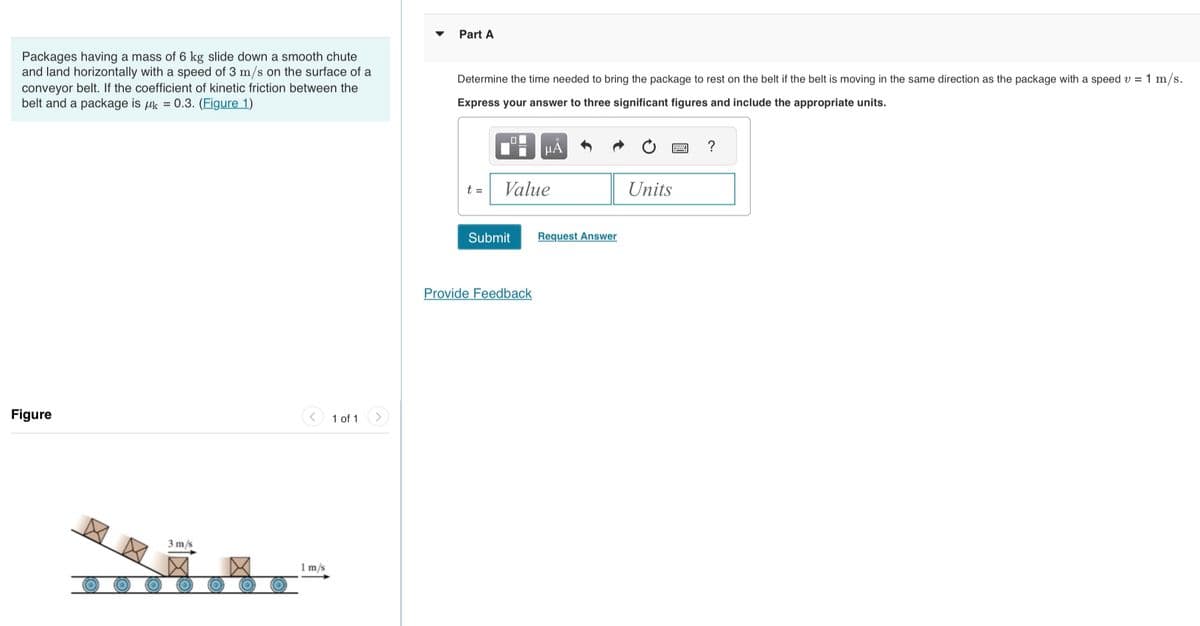 Packages having a mass of 6 kg slide down a smooth chute
and land horizontally with a speed of 3 m/s on the surface of a
conveyor belt. If the coefficient of kinetic friction between the
belt and a package is k = 0.3. (Figure 1)
Figure
3 m/s
1 m/s
1 of 1
Part A
Determine the time needed to bring the package to rest on the belt if the belt is moving in the same direction as the package with a speed v = 1 m/s.
Express your answer to three significant figures and include the appropriate units.
t =
Value
Submit
μÅ
Provide Feedback
Request Answer
Units
?
