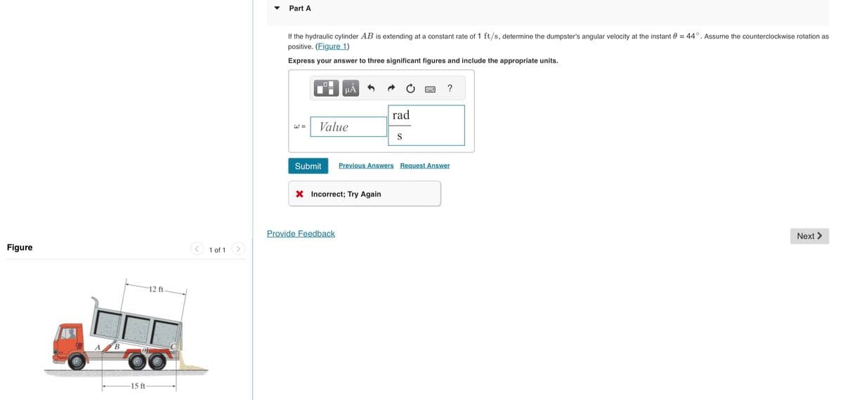 Figure
B
12 ft.
104
-15 ft-
1 of 1
Part A
If the hydraulic cylinder AB is extending at a constant rate of 1 ft/s, determine the dumpster's angular velocity at the instant 0 = 44°. Assume the counterclockwise rotation as
positive. (Figure 1)
Express your answer to three significant figures and include the appropriate units.
W =
☐☐
μÃ
Value
X Incorrect; Try Again
Provide Feedback
rad
S
Submit Previous Answers Request Answer
?
Next >