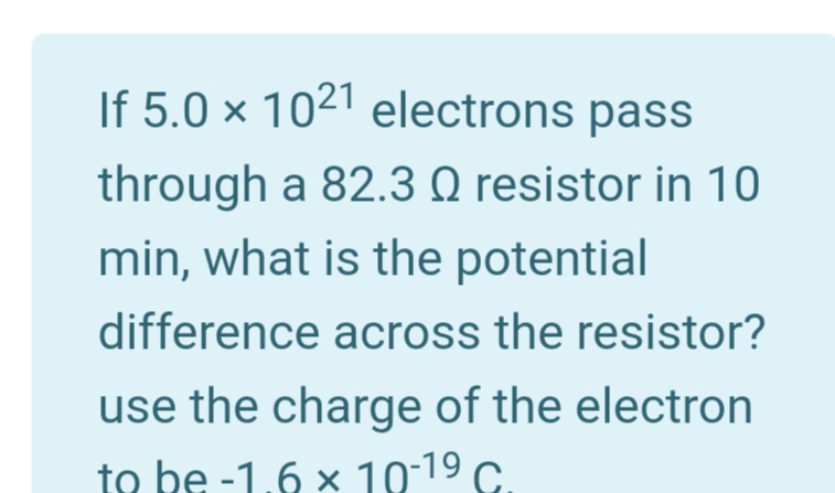 If 5.0 × 1021 electrons pass
through a 82.3 Q resistor in 10
min, what is the potential
difference across the resistor?
use the charge of the electron
to be -1,6 × 10-19 c.
