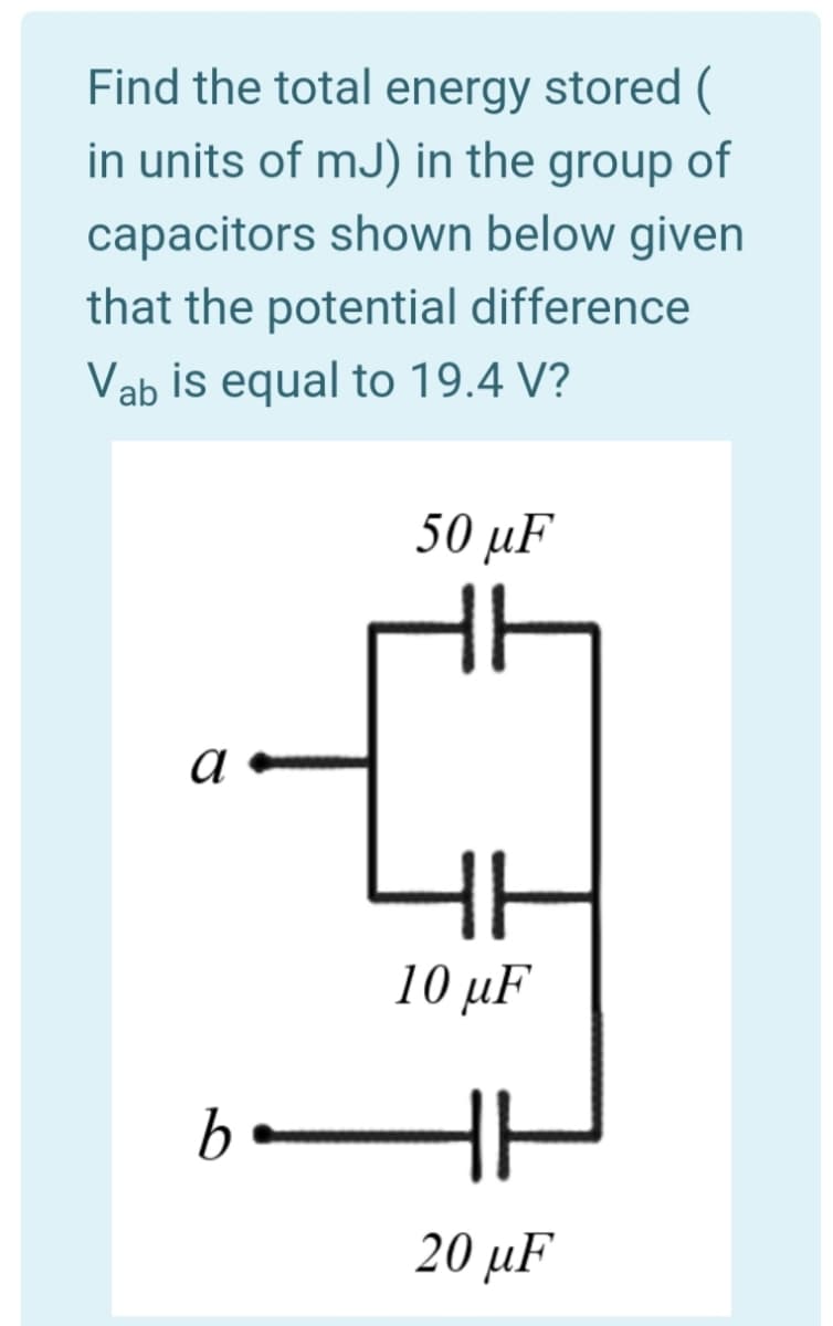 Find the total energy stored (
in units of mJ) in the group of
capacitors shown below given
that the potential difference
Vab is equal to 19.4 V?
50 µF
10 μF
20 μF
