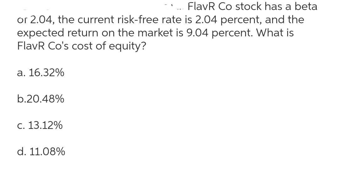 FlavR Co stock has a beta
or 2.04, the current risk-free rate is 2.04 percent, and the
expected return on the market is 9.04 percent. What is
FlavR Co's cost of equity?
a. 16.32%
b.20.48%
c. 13.12%
d. 11.08%
