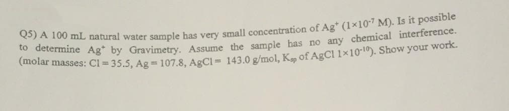 A 100 mL natural water sample has very small concentration of Ag* (1x10-7 M). Is it possible
Catotar masses: Cl = 35.5, Ag = 107.8, AgCl = 143.0 g/mol, K, of AgCl 1x10-10). Show your work.
