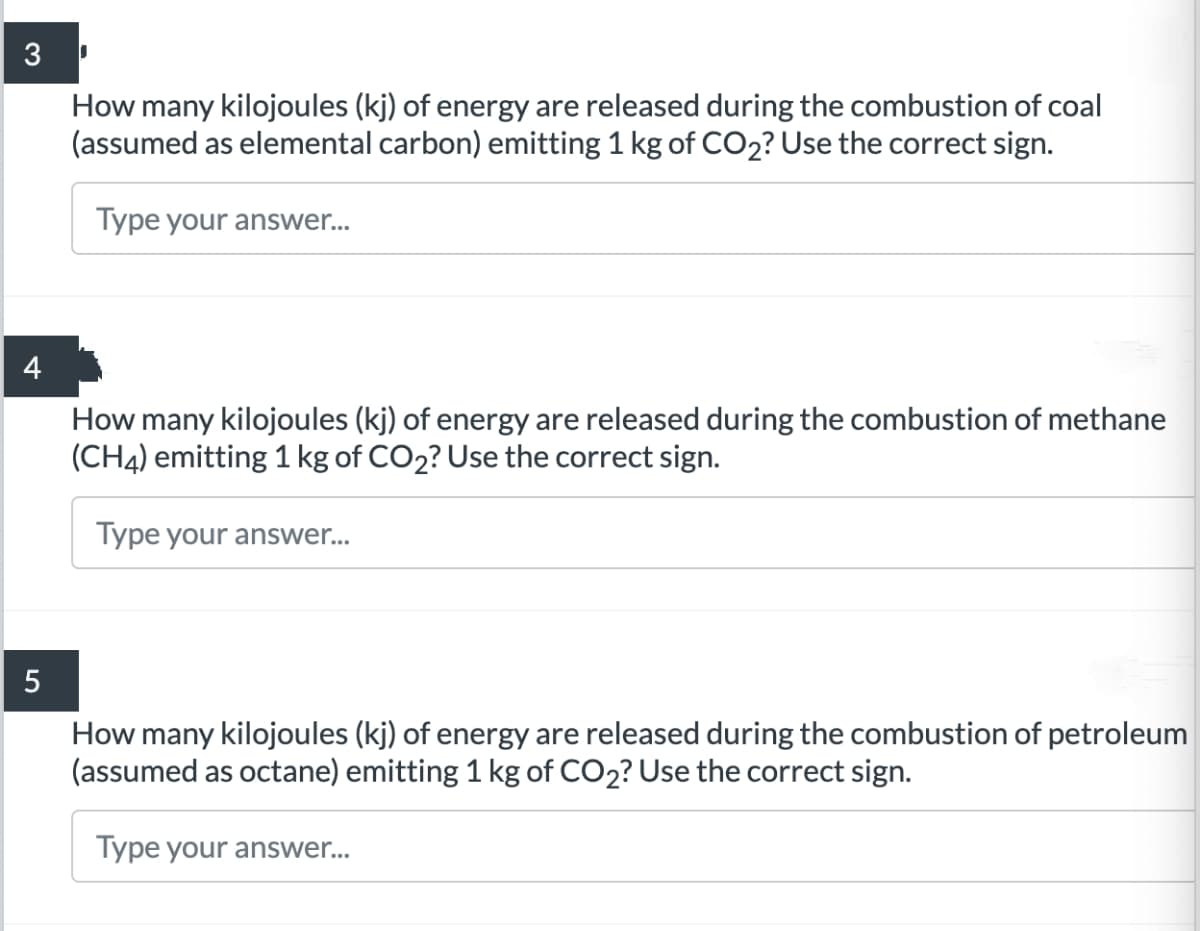 3
How many kilojoules (kj) of energy are released during the combustion of coal
(assumed as elemental carbon) emitting 1 kg of CO2? Use the correct sign.
Type your answer..
How many kilojoules (kj) of energy are released during the combustion of methane
(CH4) emitting 1 kg of CO2? Use the correct sign.
Type your answer...
How many kilojoules (kj) of energy are released during the combustion of petroleum
(assumed as octane) emitting 1 kg of CO2? Use the correct sign.
Type your answer...
