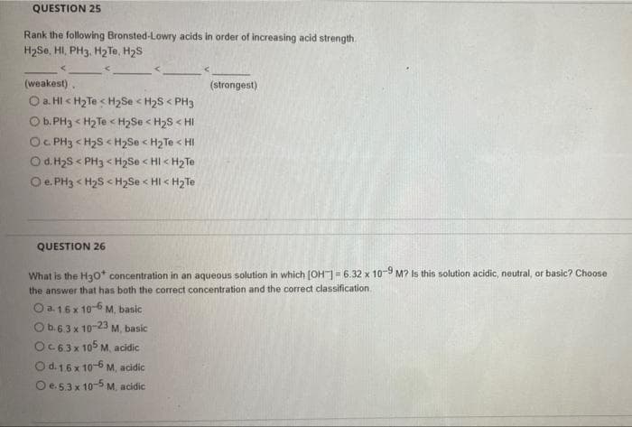 QUESTION 25
Rank the following Bronsted-Lowry acids in order of increasing acid strength.
H2Se, HI, PH3, H2 Te, H2S
(weakest).
(strongest)
O a. HI < H2Te < H2Se < H2S < PH3
O b. PH3 < H2 Te < H2Se < H2S < HI
Oc PH3 < H2S < H2Se < H2 Te < HI
O d. H2S < PH3 < H2Se < HI < H2Te
O e. PH3 < H2S < H2Se < HI < H2Te
QUESTION 26
What is the Ha0* concentration in an aqueous solution in which (OH= 6.32 x 10-9 M? Is this solution acidic, neutral, or basic? Choose
the answer that has both the correct concentration and the correct classification.
O a.16x 10-6 M, basic
Ob.6.3 x 10-23 M, basic
OC63x 105 M, acidic
O d. 16 x 10-6 M, acidic
O e.5.3 x 10-5 M. acidic
