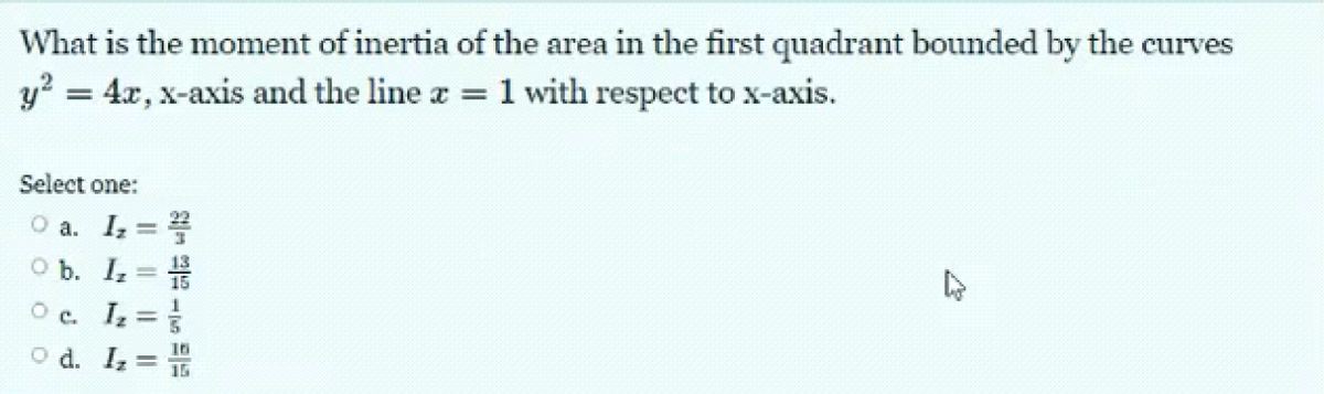 What is the moment of inertia of the area in the first quadrant bounded by the curves
y² = 4x, x-axis and the line x = 1 with respect to x-axis.
Select one:
O a. I₂ = 2
O b.
I₂ = 1/
O c. Iz =
O d. Iz =
15