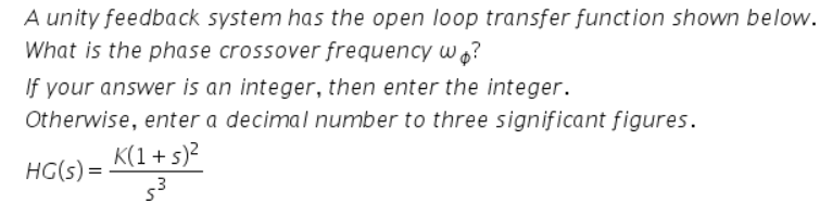 A unity feedback system has the open loop transfer function shown below.
What is the phase crossover frequency wo?
If your answer is an integer, then enter the integer.
Otherwise, enter a decimal number to three significant figures.
K(1 + s)?
HG(s) =
53
