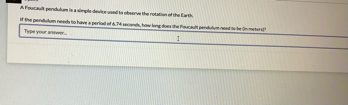 A Foucault pendulum is a simple device used to observe the rotation of the Earth.
If the pendulum needs to have a period of 6.74 seconds, how long does the Foucault pendulum need to be (in meters)?
Type your answer.
