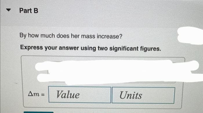 Part B
By how much does her mass increase?
Express your answer using two significant figures.
Am =
Value
Units