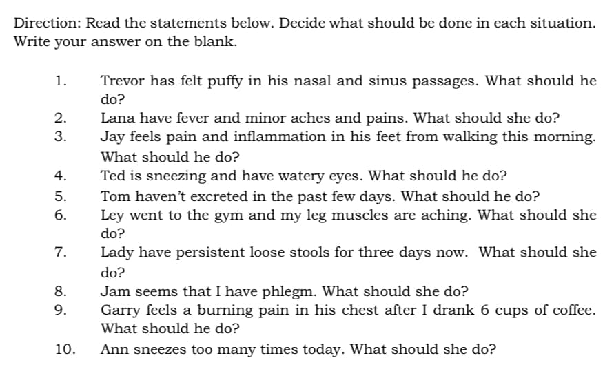 Direction: Read the statements below. Decide what should be done in each situation.
Write your answer on the blank.
1.
Trevor has felt puffy in his nasal and sinus passages. What should he
do?
2.
Lana have fever and minor aches and pains. What should she do?
3.
Jay feels pain and inflammation in his feet from walking this morning.
What should he do?
4.
Ted is sneezing and have watery eyes. What should he do?
5.
Tom haven't excreted in the past few days. What should he do?
6.
Ley went to the gym and my leg muscles are aching. What should she
do?
7.
Lady have persistent loose stools for three days now. What should she
do?
8.
Jam seems that I have phlegm. What should she do?
9.
Garry feels a burning pain in his chest after I drank 6 cups of coffee.
What should he do?
10.
Ann sneezes too many times today. What should she do?